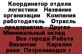 Координатор отдела логистики › Название организации ­ Компания-работодатель › Отрасль предприятия ­ Другое › Минимальный оклад ­ 25 000 - Все города Работа » Вакансии   . Карелия респ.,Петрозаводск г.